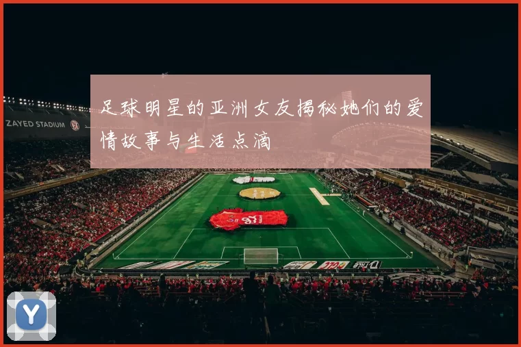 足球明星的亚洲女友揭秘她们的爱情故事与生活点滴