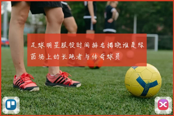 足球明星服役时间排名揭晓谁是绿茵场上的长跑者与传奇球员
