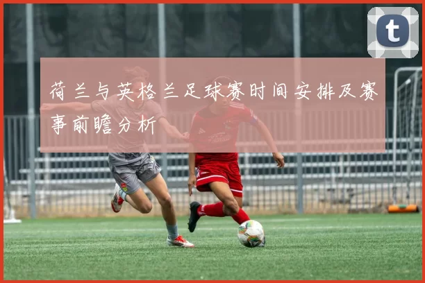 荷兰与英格兰足球赛时间安排及赛事前瞻分析