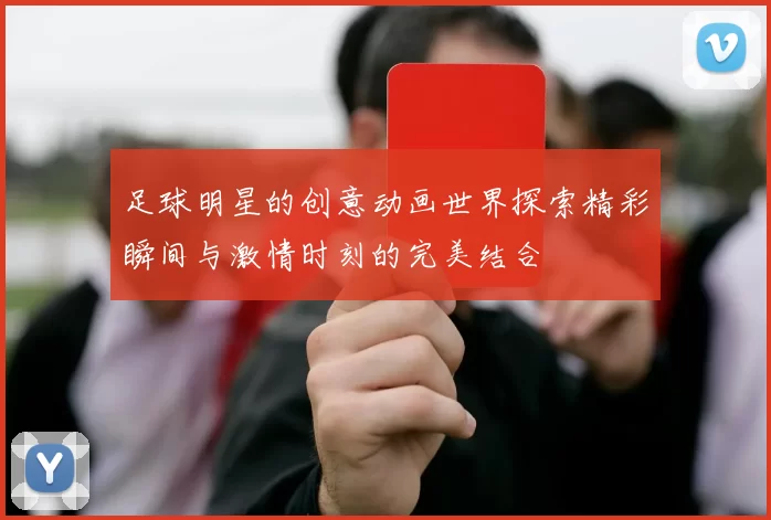 足球明星的创意动画世界探索精彩瞬间与激情时刻的完美结合