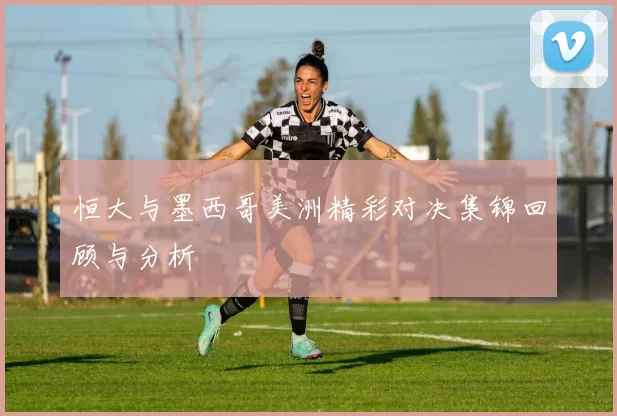 恒大与墨西哥美洲精彩对决集锦回顾与分析